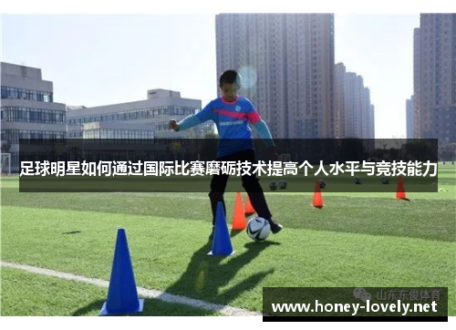 足球明星如何通过国际比赛磨砺技术提高个人水平与竞技能力